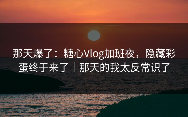 那天爆了：糖心Vlog加班夜，隐藏彩蛋终于来了｜那天的我太反常识了