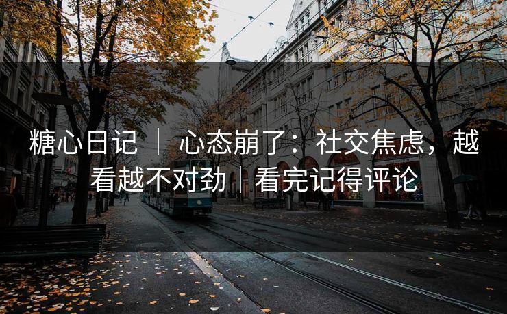 糖心日记 ｜ 心态崩了：社交焦虑，越看越不对劲｜看完记得评论