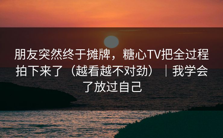 朋友突然终于摊牌，糖心TV把全过程拍下来了（越看越不对劲）｜我学会了放过自己
